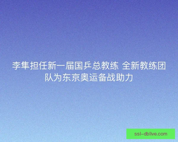 李隼担任新一届国乒总教练 全新教练团队为东京奥运备战助力