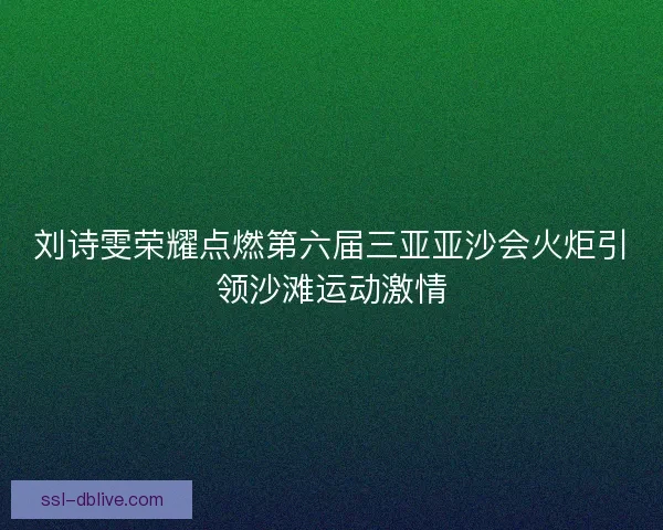 刘诗雯荣耀点燃第六届三亚亚沙会火炬引领沙滩运动激情